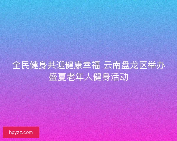 全民健身共迎健康幸福 云南盘龙区举办盛夏老年人健身活动