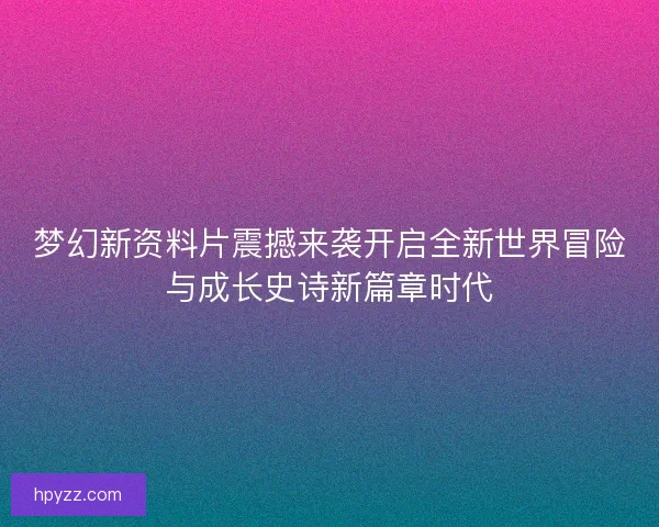 梦幻新资料片震撼来袭开启全新世界冒险与成长史诗新篇章时代