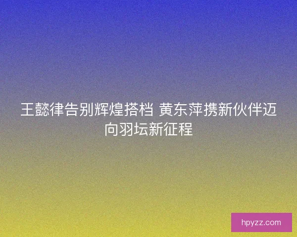 王懿律告别辉煌搭档 黄东萍携新伙伴迈向羽坛新征程