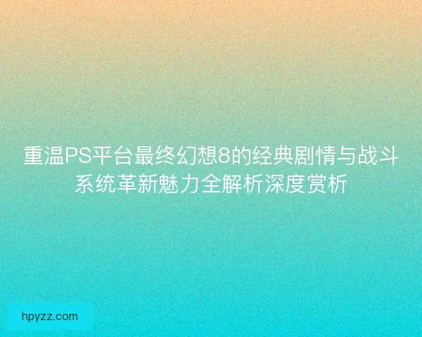 重温PS平台最终幻想8的经典剧情与战斗系统革新魅力全解析深度赏析