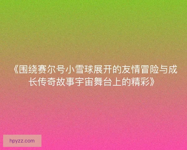 《围绕赛尔号小雪球展开的友情冒险与成长传奇故事宇宙舞台上的精彩》