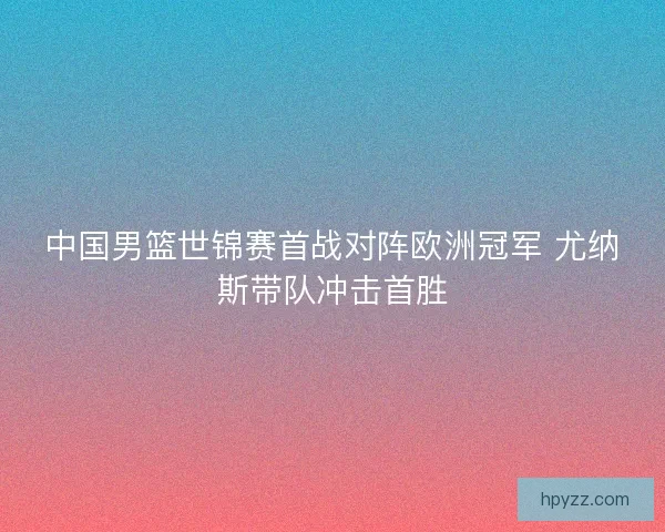 中国男篮世锦赛首战对阵欧洲冠军 尤纳斯带队冲击首胜