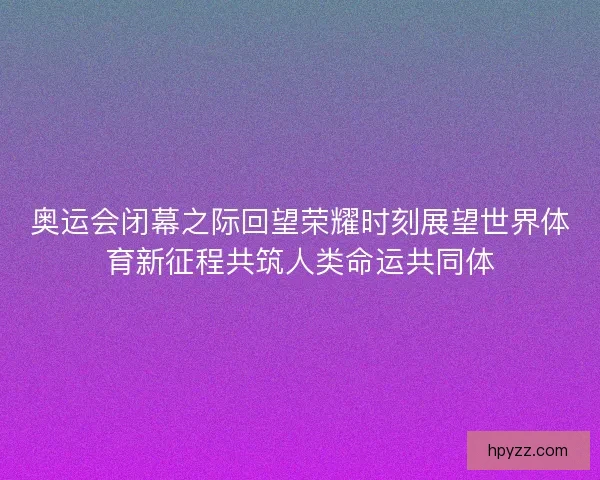 奥运会闭幕之际回望荣耀时刻展望世界体育新征程共筑人类命运共同体 奥运会闭幕之际回望荣耀时刻展望世界体育新征程共筑人类命运共同体