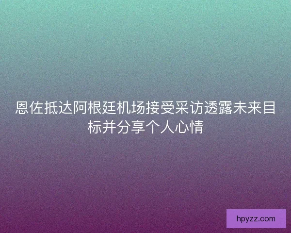 恩佐抵达阿根廷机场接受采访透露未来目标并分享个人心情