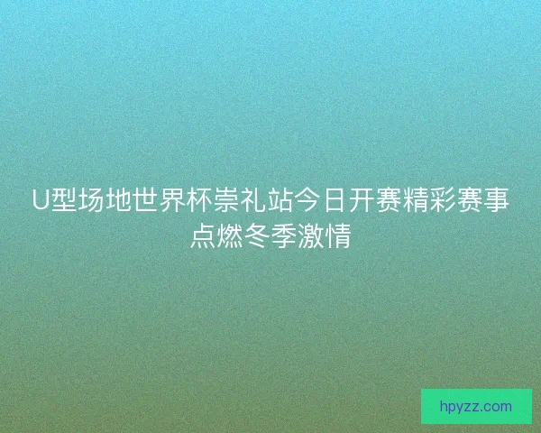 U型场地世界杯崇礼站今日开赛精彩赛事点燃冬季激情