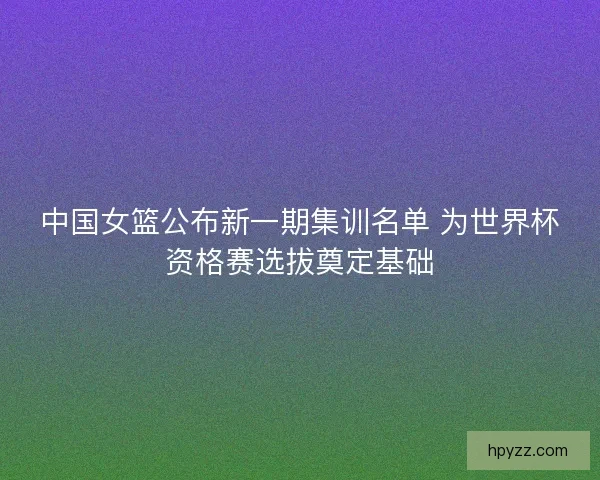 中国女篮公布新一期集训名单 为世界杯资格赛选拔奠定基础