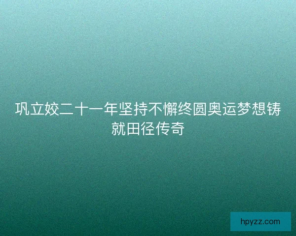 巩立姣二十一年坚持不懈终圆奥运梦想铸就田径传奇 巩立姣二十一年坚持不懈终圆奥运梦想铸就田径传奇