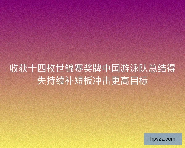 收获十四枚世锦赛奖牌中国游泳队总结得失持续补短板冲击更高目标