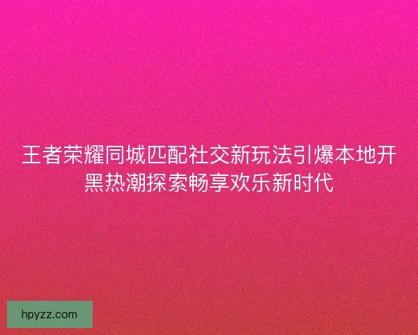 王者荣耀同城匹配社交新玩法引爆本地开黑热潮探索畅享欢乐新时代 王者荣耀同城匹配社交新玩法引爆本地开黑热潮探索畅享欢乐新时代