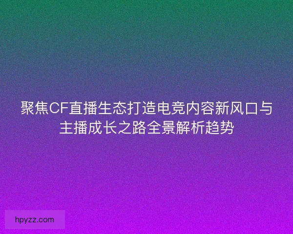 聚焦CF直播生态打造电竞内容新风口与主播成长之路全景解析趋势