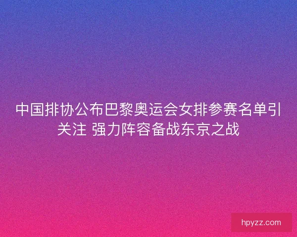 中国排协公布巴黎奥运会女排参赛名单引关注 强力阵容备战东京之战
