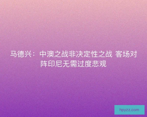 马德兴：中澳之战非决定性之战 客场对阵印尼无需过度悲观
