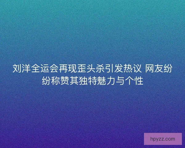 刘洋全运会再现歪头杀引发热议 网友纷纷称赞其独特魅力与个性 刘洋全运会再现歪头杀引发热议 网友纷纷称赞其独特魅力与个性