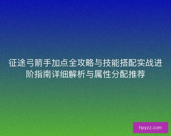 征途弓箭手加点全攻略与技能搭配实战进阶指南详细解析与属性分配推荐 征途弓箭手加点全攻略与技能搭配实战进阶指南详细解析与属性分配推荐