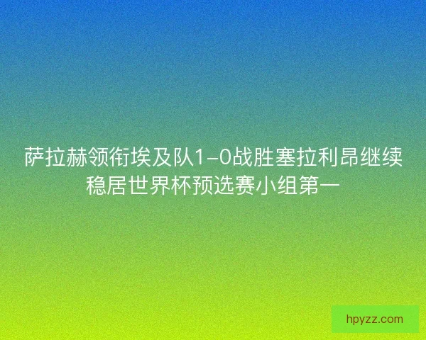 萨拉赫领衔埃及队1-0战胜塞拉利昂继续稳居世界杯预选赛小组第一
