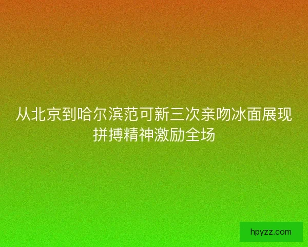 从北京到哈尔滨范可新三次亲吻冰面展现拼搏精神激励全场 从北京到哈尔滨范可新三次亲吻冰面展现拼搏精神激励全场