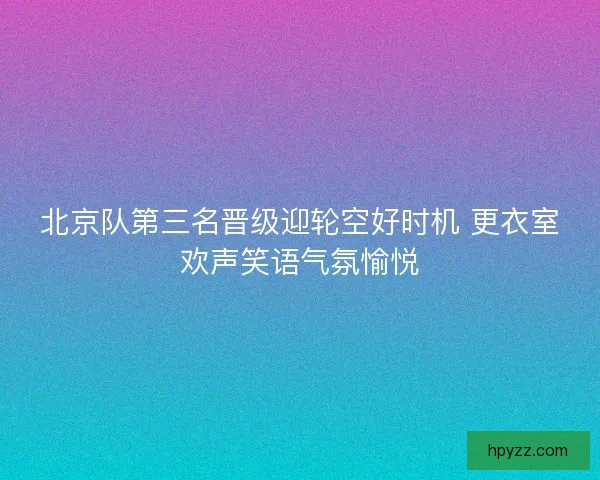 北京队第三名晋级迎轮空好时机 更衣室欢声笑语气氛愉悦 北京队第三名晋级迎轮空好时机 更衣室欢声笑语气氛愉悦