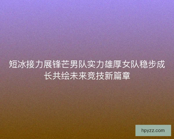 短冰接力展锋芒男队实力雄厚女队稳步成长共绘未来竞技新篇章 短冰接力展锋芒男队实力雄厚女队稳步成长共绘未来竞技新篇章