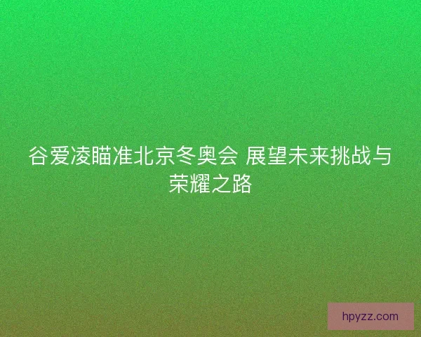 谷爱凌瞄准北京冬奥会 展望未来挑战与荣耀之路