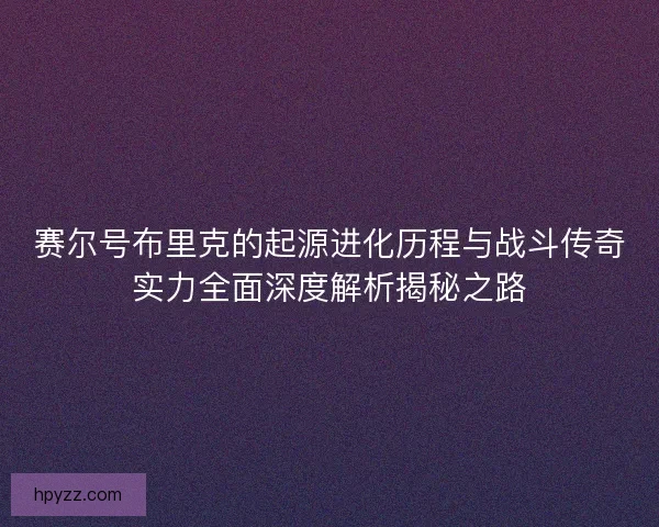 赛尔号布里克的起源进化历程与战斗传奇实力全面深度解析揭秘之路 赛尔号布里克的起源进化历程与战斗传奇实力全面深度解析揭秘之路
