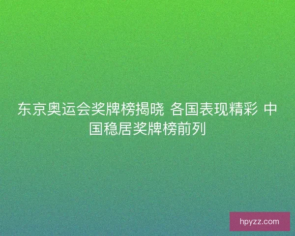 东京奥运会奖牌榜揭晓 各国表现精彩 中国稳居奖牌榜前列 东京奥运会奖牌榜揭晓 各国表现精彩 中国稳居奖牌榜前列