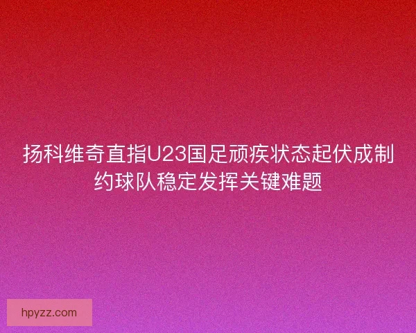 扬科维奇直指U23国足顽疾状态起伏成制约球队稳定发挥关键难题