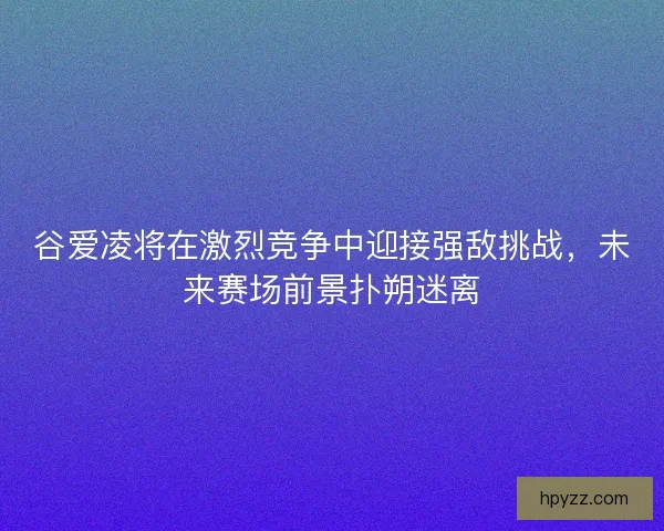 谷爱凌将在激烈竞争中迎接强敌挑战，未来赛场前景扑朔迷离