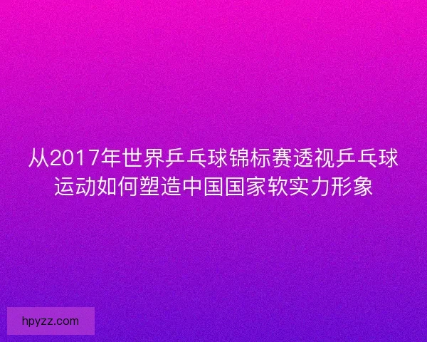 从2017年世界乒乓球锦标赛透视乒乓球运动如何塑造中国国家软实力形象 从2017年世界乒乓球锦标赛透视乒乓球运动如何塑造中国国家软实力形象