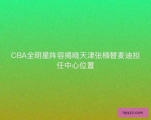 CBA全明星阵容揭晓天津张楠替麦迪担任中心位置