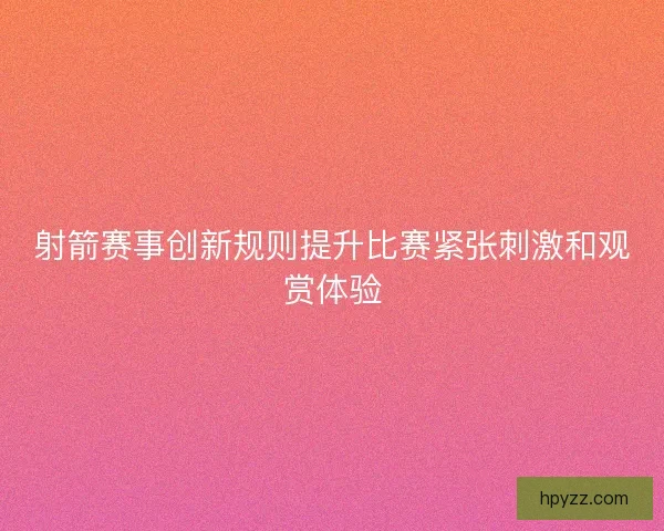 射箭赛事创新规则提升比赛紧张刺激和观赏体验 射箭赛事创新规则提升比赛紧张刺激和观赏体验